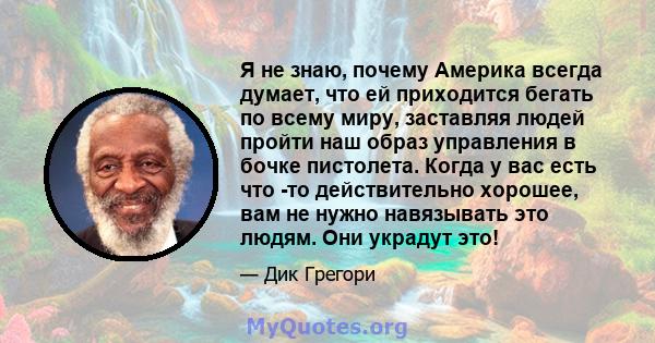 Я не знаю, почему Америка всегда думает, что ей приходится бегать по всему миру, заставляя людей пройти наш образ управления в бочке пистолета. Когда у вас есть что -то действительно хорошее, вам не нужно навязывать это 