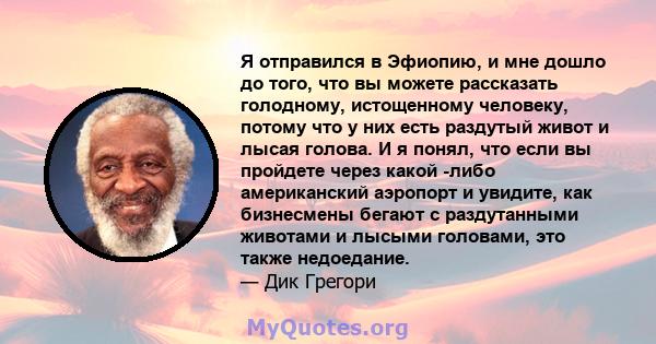 Я отправился в Эфиопию, и мне дошло до того, что вы можете рассказать голодному, истощенному человеку, потому что у них есть раздутый живот и лысая голова. И я понял, что если вы пройдете через какой -либо американский