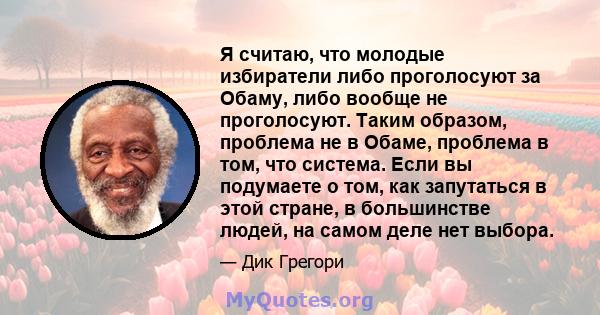 Я считаю, что молодые избиратели либо проголосуют за Обаму, либо вообще не проголосуют. Таким образом, проблема не в Обаме, проблема в том, что система. Если вы подумаете о том, как запутаться в этой стране, в