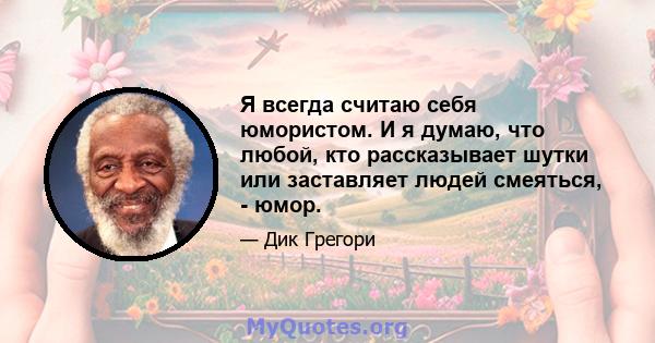 Я всегда считаю себя юмористом. И я думаю, что любой, кто рассказывает шутки или заставляет людей смеяться, - юмор.