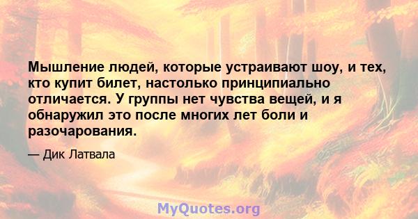 Мышление людей, которые устраивают шоу, и тех, кто купит билет, настолько принципиально отличается. У группы нет чувства вещей, и я обнаружил это после многих лет боли и разочарования.