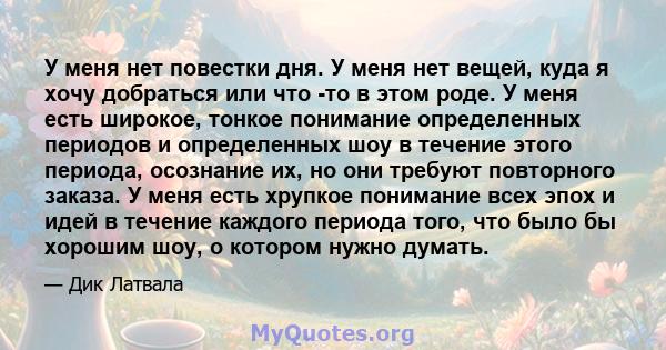 У меня нет повестки дня. У меня нет вещей, куда я хочу добраться или что -то в этом роде. У меня есть широкое, тонкое понимание определенных периодов и определенных шоу в течение этого периода, осознание их, но они