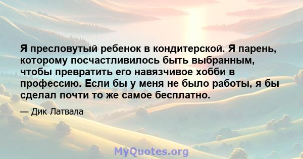 Я пресловутый ребенок в кондитерской. Я парень, которому посчастливилось быть выбранным, чтобы превратить его навязчивое хобби в профессию. Если бы у меня не было работы, я бы сделал почти то же самое бесплатно.