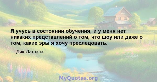 Я учусь в состоянии обучения, и у меня нет никаких представлений о том, что шоу или даже о том, какие эры я хочу преследовать.