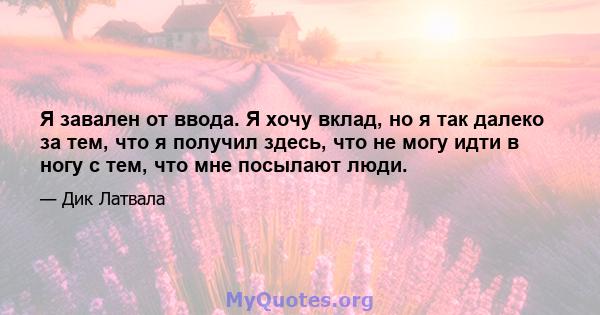 Я завален от ввода. Я хочу вклад, но я так далеко за тем, что я получил здесь, что не могу идти в ногу с тем, что мне посылают люди.