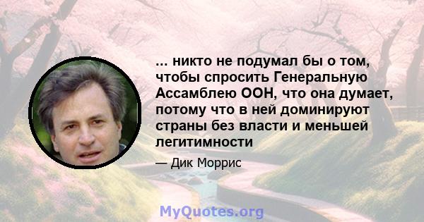 ... никто не подумал бы о том, чтобы спросить Генеральную Ассамблею ООН, что она думает, потому что в ней доминируют страны без власти и меньшей легитимности