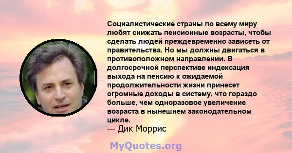 Социалистические страны по всему миру любят снижать пенсионные возрасты, чтобы сделать людей преждевременно зависеть от правительства. Но мы должны двигаться в противоположном направлении. В долгосрочной перспективе