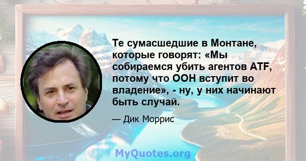 Те сумасшедшие в Монтане, которые говорят: «Мы собираемся убить агентов ATF, потому что ООН вступит во владение», - ну, у них начинают быть случай.