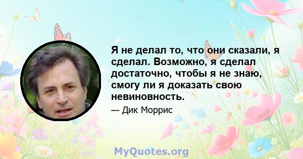 Я не делал то, что они сказали, я сделал. Возможно, я сделал достаточно, чтобы я не знаю, смогу ли я доказать свою невиновность.