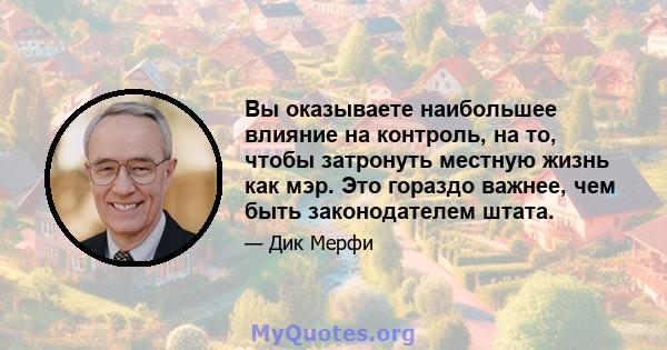 Вы оказываете наибольшее влияние на контроль, на то, чтобы затронуть местную жизнь как мэр. Это гораздо важнее, чем быть законодателем штата.