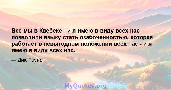 Все мы в Квебеке - и я имею в виду всех нас - позволили языку стать озабоченностью, которая работает в невыгодном положении всех нас - и я имею в виду всех нас.