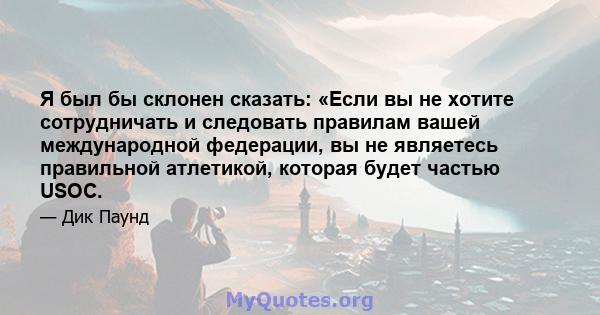 Я был бы склонен сказать: «Если вы не хотите сотрудничать и следовать правилам вашей международной федерации, вы не являетесь правильной атлетикой, которая будет частью USOC.