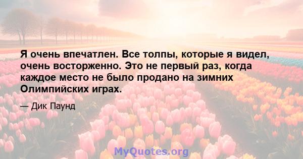 Я очень впечатлен. Все толпы, которые я видел, очень восторженно. Это не первый раз, когда каждое место не было продано на зимних Олимпийских играх.