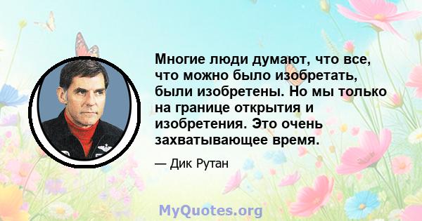 Многие люди думают, что все, что можно было изобретать, были изобретены. Но мы только на границе открытия и изобретения. Это очень захватывающее время.