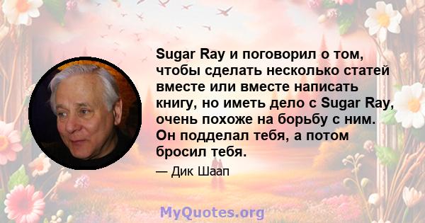 Sugar Ray и поговорил о том, чтобы сделать несколько статей вместе или вместе написать книгу, но иметь дело с Sugar Ray, очень похоже на борьбу с ним. Он подделал тебя, а потом бросил тебя.