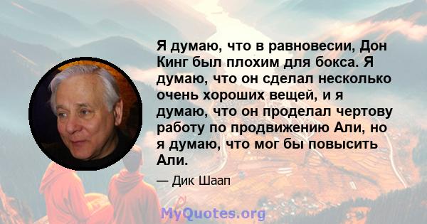 Я думаю, что в равновесии, Дон Кинг был плохим для бокса. Я думаю, что он сделал несколько очень хороших вещей, и я думаю, что он проделал чертову работу по продвижению Али, но я думаю, что мог бы повысить Али.