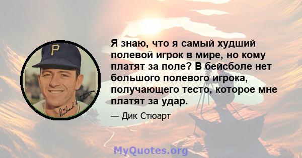 Я знаю, что я самый худший полевой игрок в мире, но кому платят за поле? В бейсболе нет большого полевого игрока, получающего тесто, которое мне платят за удар.