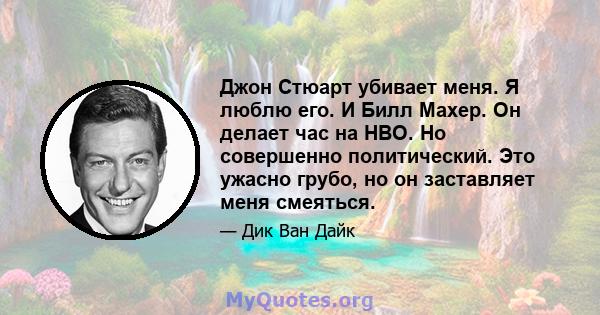 Джон Стюарт убивает меня. Я люблю его. И Билл Махер. Он делает час на HBO. Но совершенно политический. Это ужасно грубо, но он заставляет меня смеяться.