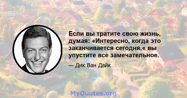 Если вы тратите свою жизнь, думая: «Интересно, когда это заканчивается сегодня,« вы упустите все замечательное.