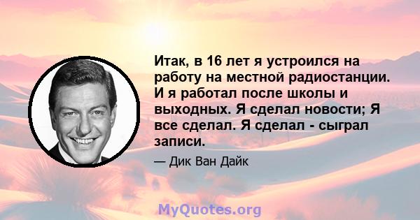 Итак, в 16 лет я устроился на работу на местной радиостанции. И я работал после школы и выходных. Я сделал новости; Я все сделал. Я сделал - сыграл записи.