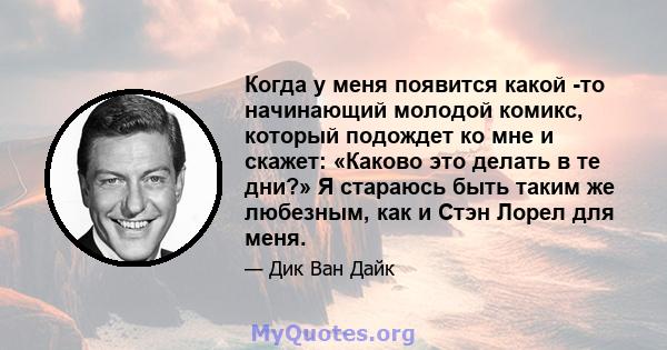 Когда у меня появится какой -то начинающий молодой комикс, который подождет ко мне и скажет: «Каково это делать в те дни?» Я стараюсь быть таким же любезным, как и Стэн Лорел для меня.