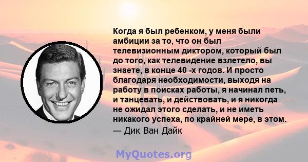 Когда я был ребенком, у меня были амбиции за то, что он был телевизионным диктором, который был до того, как телевидение взлетело, вы знаете, в конце 40 -х годов. И просто благодаря необходимости, выходя на работу в