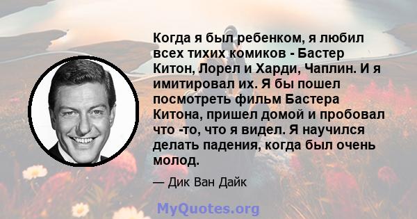 Когда я был ребенком, я любил всех тихих комиков - Бастер Китон, Лорел и Харди, Чаплин. И я имитировал их. Я бы пошел посмотреть фильм Бастера Китона, пришел домой и пробовал что -то, что я видел. Я научился делать