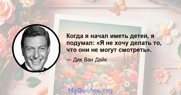 Когда я начал иметь детей, я подумал: «Я не хочу делать то, что они не могут смотреть».