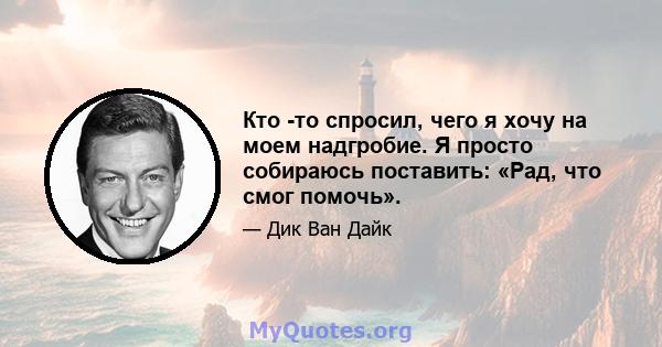 Кто -то спросил, чего я хочу на моем надгробие. Я просто собираюсь поставить: «Рад, что смог помочь».