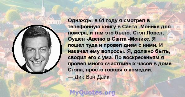 Однажды в 61 году я смотрел в телефонную книгу в Санта -Монике для номера, и там это было: Стэн Лорел, Оушен -Авеню в Санта -Монике. Я пошел туда и провел днем ​​с ними. И накачал ему вопросы. Я, должно быть, сводил его 