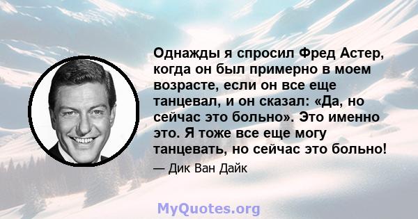 Однажды я спросил Фред Астер, когда он был примерно в моем возрасте, если он все еще танцевал, и он сказал: «Да, но сейчас это больно». Это именно это. Я тоже все еще могу танцевать, но сейчас это больно!