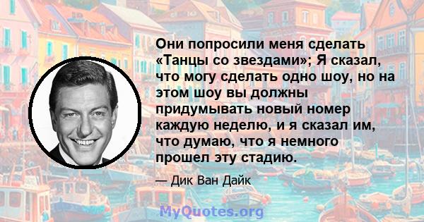 Они попросили меня сделать «Танцы со звездами»; Я сказал, что могу сделать одно шоу, но на этом шоу вы должны придумывать новый номер каждую неделю, и я сказал им, что думаю, что я немного прошел эту стадию.