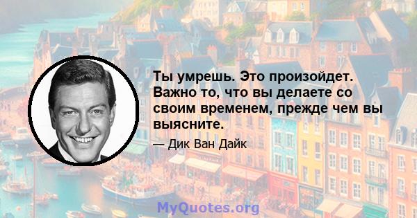 Ты умрешь. Это произойдет. Важно то, что вы делаете со своим временем, прежде чем вы выясните.