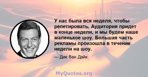 У нас была вся неделя, чтобы репетировать. Аудитория придет в конце недели, и мы будем наше маленькое шоу. Большая часть рекламы произошла в течение недели на шоу.