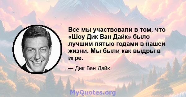 Все мы участвовали в том, что «Шоу Дик Ван Дайк» было лучшим пятью годами в нашей жизни. Мы были как выдры в игре.