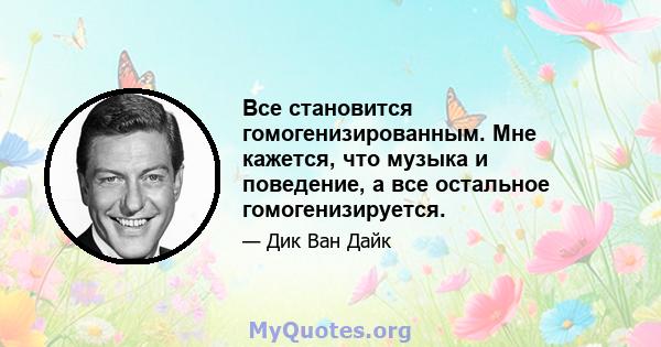 Все становится гомогенизированным. Мне кажется, что музыка и поведение, а все остальное гомогенизируется.