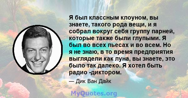 Я был классным клоуном, вы знаете, такого рода вещи, и я собрал вокруг себя группу парней, которые также были глупыми. Я был во всех пьесах и во всем. Но я не знаю, в то время предприятия выглядели как луна, вы знаете,