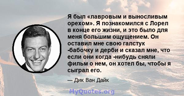 Я был «лавровым и выносливым орехом». Я познакомился с Лорел в конце его жизни, и это было для меня большим ощущением. Он оставил мне свою галстук -бабочку и дерби и сказал мне, что если они когда -нибудь сняли фильм о