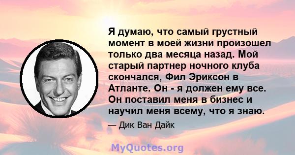 Я думаю, что самый грустный момент в моей жизни произошел только два месяца назад. Мой старый партнер ночного клуба скончался, Фил Эриксон в Атланте. Он - я должен ему все. Он поставил меня в бизнес и научил меня всему, 