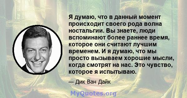 Я думаю, что в данный момент происходит своего рода волна ностальгии. Вы знаете, люди вспоминают более раннее время, которое они считают лучшим временем. И я думаю, что мы просто вызываем хорошие мысли, когда смотрят на 