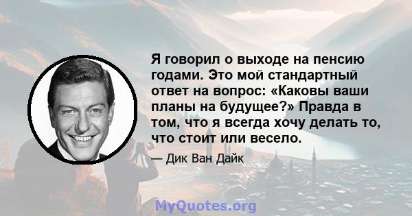 Я говорил о выходе на пенсию годами. Это мой стандартный ответ на вопрос: «Каковы ваши планы на будущее?» Правда в том, что я всегда хочу делать то, что стоит или весело.