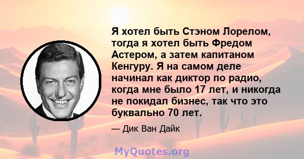 Я хотел быть Стэном Лорелом, тогда я хотел быть Фредом Астером, а затем капитаном Кенгуру. Я на самом деле начинал как диктор по радио, когда мне было 17 лет, и никогда не покидал бизнес, так что это буквально 70 лет.