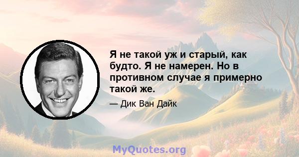 Я не такой уж и старый, как будто. Я не намерен. Но в противном случае я примерно такой же.