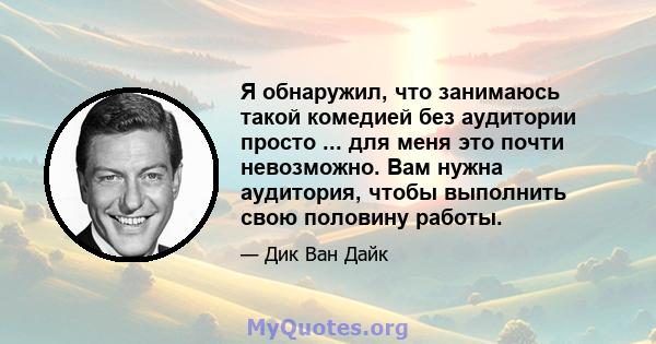 Я обнаружил, что занимаюсь такой комедией без аудитории просто ... для меня это почти невозможно. Вам нужна аудитория, чтобы выполнить свою половину работы.