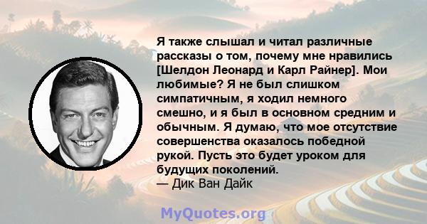 Я также слышал и читал различные рассказы о том, почему мне нравились [Шелдон Леонард и Карл Райнер]. Мои любимые? Я не был слишком симпатичным, я ходил немного смешно, и я был в основном средним и обычным. Я думаю, что 