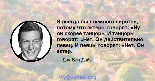 Я всегда был немного сиротой, потому что актеры говорят: «Ну, он скорее танцор». И танцоры говорят: «Нет. Он действительно певец. И певцы говорят: «Нет. Он актер.