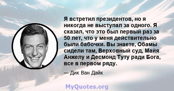 Я встретил президентов, но я никогда не выступал за одного. Я сказал, что это был первый раз за 50 лет, что у меня действительно были бабочки. Вы знаете, Обамы сидели там, Верховный суд, Майя Анжелу и Десмонд Туту ради