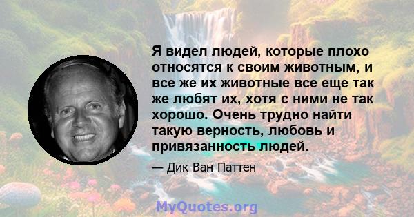 Я видел людей, которые плохо относятся к своим животным, и все же их животные все еще так же любят их, хотя с ними не так хорошо. Очень трудно найти такую ​​верность, любовь и привязанность людей.