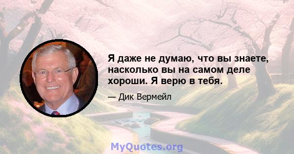 Я даже не думаю, что вы знаете, насколько вы на самом деле хороши. Я верю в тебя.