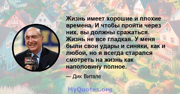 Жизнь имеет хорошие и плохие времена. И чтобы пройти через них, вы должны сражаться. Жизнь не все гладкая. У меня были свои удары и синяки, как и любой, но я всегда старался смотреть на жизнь как наполовину полное.